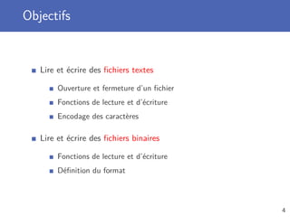 Objectifs
Lire et écrire des ﬁchiers textes
Ouverture et fermeture d’un ﬁchier
Fonctions de lecture et d’écriture
Encodage des caractères
Lire et écrire des ﬁchiers binaires
Fonctions de lecture et d’écriture
Déﬁnition du format
4
 