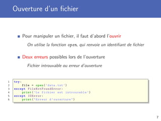 Ouverture d’un ﬁchier
Pour manipuler un ﬁchier, il faut d’abord l’ouvrir
On utilise la fonction open, qui renvoie un identiﬁant de ﬁchier
Deux erreurs possibles lors de l’ouverture
Fichier introuvable ou erreur d’ouverture
1 try:
2 file = open(’data.txt ’)
3 except FileNotFoundError :
4 print(’Le fichier est introuvable ’)
5 except IOError :
6 print("Erreur d’ouverture")
7
 