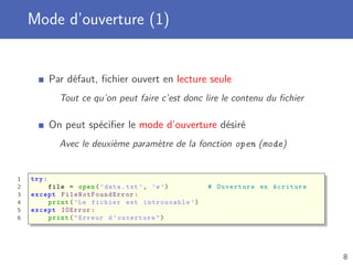 Mode d’ouverture (1)
Par défaut, ﬁchier ouvert en lecture seule
Tout ce qu’on peut faire c’est donc lire le contenu du ﬁchier
On peut spéciﬁer le mode d’ouverture désiré
Avec le deuxième paramètre de la fonction open (mode)
1 try:
2 file = open(’data.txt ’, ’w’) # Ouverture en écriture
3 except FileNotFoundError :
4 print(’Le fichier est introuvable ’)
5 except IOError :
6 print("Erreur d’ouverture")
8
 