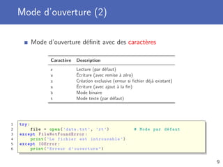 Mode d’ouverture (2)
Mode d’ouverture déﬁnit avec des caractères
Caractère Description
r Lecture (par défaut)
w Écriture (avec remise à zéro)
x Création exclusive (erreur si ﬁchier déjà existant)
a Écriture (avec ajout à la ﬁn)
b Mode binaire
t Mode texte (par défaut)
1 try:
2 file = open(’data.txt ’, ’rt’) # Mode par défaut
3 except FileNotFoundError :
4 print(’Le fichier est introuvable ’)
5 except IOError :
6 print("Erreur d’ouverture")
9
 
