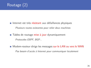 Routage (2)
Internet est très résistant aux défaillances physiques
Plusieurs routes existantes pour relier deux machines
Tables de routage mise à jour dynamiquement
Protocoles OSPF, BGP...
Modem-routeur dirige les messages sur le LAN ou vers le WAN
Pas besoin d’accès à Internet pour communiquer localement
26
 