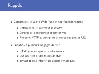 Rappels
Comprendre le World Wide Web et son fonctionnement
Diﬀérence entre internet et le WWW
Concept du client/serveur et serveur web
Protocole HTTP et description de ressources avec un URL
Initiation à plusieurs langages du web
HTML pour composesr des documents
CSS pour déﬁnir des feuilles de style
Javascript pour intégrer des aspects dynamiques
3
 