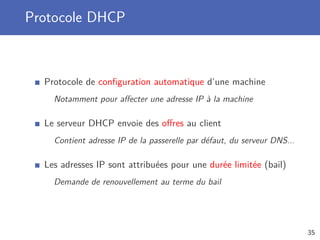 Protocole DHCP
Protocole de conﬁguration automatique d’une machine
Notamment pour aﬀecter une adresse IP à la machine
Le serveur DHCP envoie des oﬀres au client
Contient adresse IP de la passerelle par défaut, du serveur DNS...
Les adresses IP sont attribuées pour une durée limitée (bail)
Demande de renouvellement au terme du bail
35
 