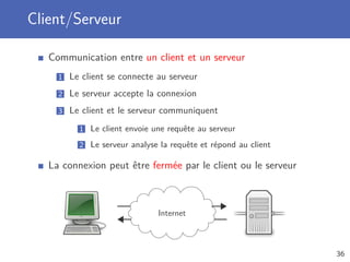 Client/Serveur
Communication entre un client et un serveur
1 Le client se connecte au serveur
2 Le serveur accepte la connexion
3 Le client et le serveur communiquent
1 Le client envoie une requête au serveur
2 Le serveur analyse la requête et répond au client
La connexion peut être fermée par le client ou le serveur
Internet
36
 