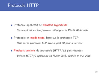 Protocole HTTP
Protocole applicatif de transfert hypertexte
Communication client/serveur utilisé pour le World Wide Web
Protocole en mode texte, basé sur le protocole TCP
Basé sur le protocole TCP avec le port 80 pour le serveur
Plusieurs versions du protocole (HTTP/1.1 plus répandu)
Version HTTP/2 approuvée en février 2015, publiée en mai 2015
38
 