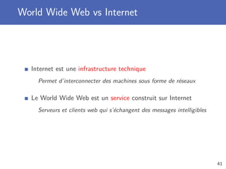 World Wide Web vs Internet
Internet est une infrastructure technique
Permet d’interconnecter des machines sous forme de réseaux
Le World Wide Web est un service construit sur Internet
Serveurs et clients web qui s’échangent des messages intelligibles
41
 