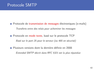 Protocole SMTP
Protocole de transmission de messages électroniques (e-mails)
Transferts entre des relais pour acheminer les messages
Protocole en mode texte, basé sur le protocole TCP
Basé sur le port 25 pour le serveur (ou 465 en sécurisé)
Plusieurs versions dont la dernière déﬁnie en 2008
Extended SMTP décrit dans RFC 5321 est la plus répandue
42
 