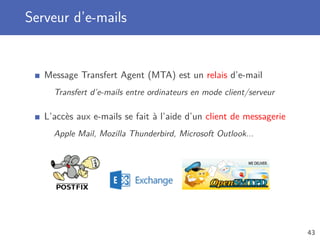 Serveur d’e-mails
Message Transfert Agent (MTA) est un relais d’e-mail
Transfert d’e-mails entre ordinateurs en mode client/serveur
L’accès aux e-mails se fait à l’aide d’un client de messagerie
Apple Mail, Mozilla Thunderbird, Microsoft Outlook...
43
 
