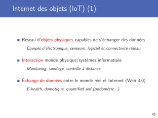 Internet des objets (IoT) (1)
Réseau d’objets physiques capables de s’échanger des données
Équipés d’électronique, senseurs, logiciel et connectivité réseau
Interaction monde physique/systèmes informatisés
Monitoring, sondage, contrôle à distance
Échange de données entre le monde réel et Internet (Web 3.0)
E-health, domotique, quantiﬁed self (podomètre...)
45
 