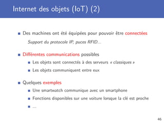 Internet des objets (IoT) (2)
Des machines ont été équipées pour pouvoir être connectées
Support du protocole IP, puces RFID...
Diﬀérentes communications possibles
Les objets sont connectés à des serveurs « classiques »
Les objets communiquent entre eux
Quelques exemples
Une smartwatch communique avec un smartphone
Fonctions disponibles sur une voiture lorsque la clé est proche
...
46
 