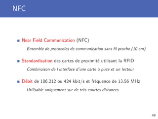 NFC
Near Field Communication (NFC)
Ensemble de protocoles de communication sans ﬁl proche (10 cm)
Standardisation des cartes de proximité utilisant la RFID
Combinaison de l’interface d’une carte à puce et un lecteur
Débit de 106.212 ou 424 kbit/s et fréquence de 13.56 MHz
Utilisable uniquement sur de très courtes distances
49
 