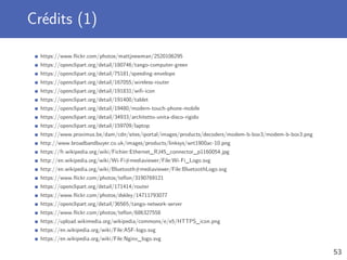 Crédits (1)
https://www.ﬂickr.com/photos/mattjnewman/2520106295
https://openclipart.org/detail/180746/tango-computer-green
https://openclipart.org/detail/75181/speeding-envelope
https://openclipart.org/detail/167055/wireless-router
https://openclipart.org/detail/191831/wiﬁ-icon
https://openclipart.org/detail/191400/tablet
https://openclipart.org/detail/19480/modern-touch-phone-mobile
https://openclipart.org/detail/34933/architetto-unita-disco-rigido
https://openclipart.org/detail/159709/laptop
https://www.proximus.be/dam/cdn/sites/iportal/images/products/decoders/modem-b-box3/modem-b-box3.png
http://www.broadbandbuyer.co.uk/images/products/linksys/wrt1900ac-10.png
https://fr.wikipedia.org/wiki/Fichier:Ethernet_RJ45_connector_p1160054.jpg
http://en.wikipedia.org/wiki/Wi-Fi#mediaviewer/File:Wi-Fi_Logo.svg
http://en.wikipedia.org/wiki/Bluetooth#mediaviewer/File:BluetoothLogo.svg
https://www.ﬂickr.com/photos/teﬂon/3190769121
https://openclipart.org/detail/171414/router
https://www.ﬂickr.com/photos/dskley/14711793077
https://openclipart.org/detail/36565/tango-network-server
https://www.ﬂickr.com/photos/teﬂon/686327558
https://upload.wikimedia.org/wikipedia/commons/e/e5/HTTPS_icon.png
https://en.wikipedia.org/wiki/File:ASF-logo.svg
https://en.wikipedia.org/wiki/File:Nginx_logo.svg
53
 