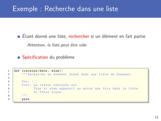 Exemple : Recherche dans une liste
Étant donné une liste, rechercher si un élément en fait partie
Attention, la liste peut être vide
Spéciﬁcation du problème
1 def contains(data , elem):
2 """ Recherche un élément donné dans une liste de données.
3
4 Pre: -
5 Post: La valeur renvoyée est
6 True si elem apparait au moins une fois dans la liste
7 et False sinon.
8 """
9 pass
11
 