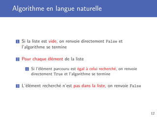 Algorithme en langue naturelle
1 Si la liste est vide, on renvoie directement False et
l’algorithme se termine
2 Pour chaque élément de la liste
1 Si l’élément parcouru est égal à celui recherché, on renvoie
directement True et l’algorithme se termine
3 L’élément recherché n’est pas dans la liste, on renvoie False
12
 