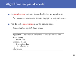 Algorithme en pseudo-code
Le pseudo-code est une façon de décrire un algorithme
De manière indépendante de tout langage de programmation
Pas de réelle convention pour le pseudo-code
Les opérations sont de haut niveau
Algorithm 1: Recherche si un élément se trouve dans une liste
if n = 0 then
return false
foreach e ∈ L do
if e = elem then
return true
return false
13
 