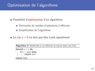 Optimisation de l’algorithme
Possibilité d’optimisation d’un algorithme
Diminution du nombre d’opérations à eﬀectuer
Simpliﬁcation de l’algorithme
Le cas n = 0 ne doit pas être traité séparément
Algorithm 2: Recherche si un élément se trouve dans une liste
foreach e ∈ L do
if e = elem then
return true
return false
14
 