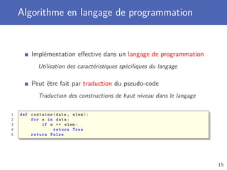 Algorithme en langage de programmation
Implémentation eﬀective dans un langage de programmation
Utilisation des caractéristiques spéciﬁques du langage
Peut être fait par traduction du pseudo-code
Traduction des constructions de haut niveau dans le langage
1 def contains(data , elem):
2 for e in data:
3 if e == elem:
4 return True
5 return False
15
 