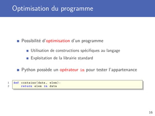 Optimisation du programme
Possibilité d’optimisation d’un programme
Utilisation de constructions spéciﬁques au langage
Exploitation de la librairie standard
Python possède un opérateur in pour tester l’appartenance
1 def contains(data , elem):
2 return elem in data
16
 