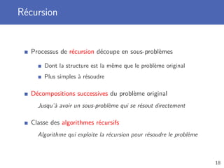 Récursion
Processus de récursion découpe en sous-problèmes
Dont la structure est la même que le problème original
Plus simples à résoudre
Décompositions successives du problème original
Jusqu’à avoir un sous-problème qui se résout directement
Classe des algorithmes récursifs
Algorithme qui exploite la récursion pour résoudre le problème
18
 