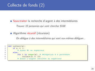 Collecte de fonds (2)
Sous-traiter la recherche d’argent à des intermédiaires
Trouver 10 personnes qui vont chercher $100
Algorithme récursif (récursion)
On délègue à des intermédiaires qui vont eux-mêmes déléguer...
1 def collect(n):
2 if n == 1:
3 # donne $1 au supérieur
4 else:
5 for i in range(n): # délégation à n personnes
6 collect(n // 10)
7 # donne l’argent récoltée au supérieur
20
 