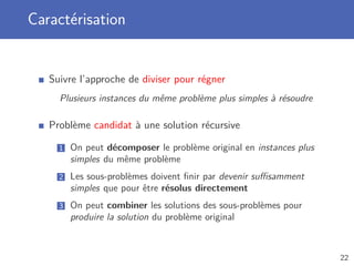 Caractérisation
Suivre l’approche de diviser pour régner
Plusieurs instances du même problème plus simples à résoudre
Problème candidat à une solution récursive
1 On peut décomposer le problème original en instances plus
simples du même problème
2 Les sous-problèmes doivent ﬁnir par devenir suﬃsamment
simples que pour être résolus directement
3 On peut combiner les solutions des sous-problèmes pour
produire la solution du problème original
22
 