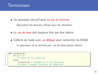 Terminaison
Un processus récursif peut ne pas se terminer
Équivalent des boucles inﬁnies pour les itérations
Le cas de base doit toujours ﬁnir par être atteint
Collecte de fonds avec un délégué pour rechercher les $1000
Le processus ne se termine pas, cas de base jamais atteint
1 def collect(n):
2 if n == 1:
3 # donne $1 au supérieur
4 else:
5 collect(n) # délégation à une personne
6 # donne l’argent récoltée au supérieur
23
 