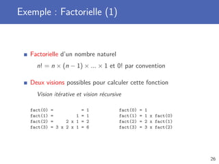 Exemple : Factorielle (1)
Factorielle d’un nombre naturel
n! = n × (n − 1) × ... × 1 et 0! par convention
Deux visions possibles pour calculer cette fonction
Vision itérative et vision récursive
fact(0) = = 1
fact(1) = 1 = 1
fact(2) = 2 x 1 = 2
fact(3) = 3 x 2 x 1 = 6
fact(0) = 1
fact(1) = 1 x fact(0)
fact(2) = 2 x fact(1)
fact(3) = 3 x fact(2)
26
 