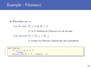 Exemple : Fibonacci
Récursion sur n
Cas de base F1 = 1 et F2 = 1
1er et 2e nombres de Fibonacci en cas de base
Cas récursif Fn = Fn−1 + Fn−2
ne nombre de Fibonacci dépend des deux précédents
1 def fibo(n):
2 if n == 1 or n == 2:
3 return 1
4 return fibo(n - 1) + fibo(n - 2)
29
 