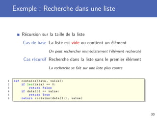 Exemple : Recherche dans une liste
Récursion sur la taille de la liste
Cas de base La liste est vide ou contient un élément
On peut rechercher immédiatement l’élément recherché
Cas récursif Recherche dans la liste sans le premier élément
La recherche se fait sur une liste plus courte
1 def contains(data , value):
2 if len(data) == 0:
3 return False
4 if data [0] == value:
5 return True
6 return contains(data [1:] , value)
30
 