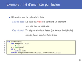 Exemple : Tri d’une liste par fusion
Récursion sur la taille de la liste
Cas de base La liste est vide ou contient un élément
Une telle liste est déjà triée
Cas récursif Tri séparé de deux listes (on coupe l’originale)
Ensuite, fusion des deux listes triées
1 def sort(data):
2 def merge(l1 , l2):
3 # ...
4 n = len(data)
5 if n <= 1:
6 return data
7 return merge(sort(data [:n//2]) , sort(data[n//2:]))
31
 