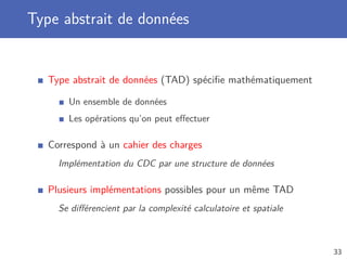 Type abstrait de données
Type abstrait de données (TAD) spéciﬁe mathématiquement
Un ensemble de données
Les opérations qu’on peut eﬀectuer
Correspond à un cahier des charges
Implémentation du CDC par une structure de données
Plusieurs implémentations possibles pour un même TAD
Se diﬀérencient par la complexité calculatoire et spatiale
33
 