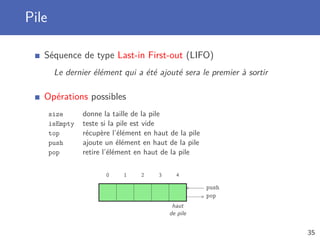 Pile
Séquence de type Last-in First-out (LIFO)
Le dernier élément qui a été ajouté sera le premier à sortir
Opérations possibles
size donne la taille de la pile
isEmpty teste si la pile est vide
top récupère l’élément en haut de la pile
push ajoute un élément en haut de la pile
pop retire l’élément en haut de la pile
0 1 2 3 4
pop
push
haut
de pile
35
 