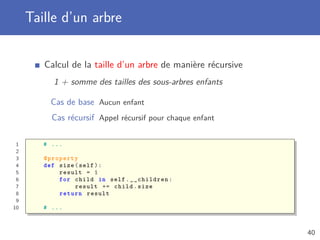 Taille d’un arbre
Calcul de la taille d’un arbre de manière récursive
1 + somme des tailles des sous-arbres enfants
Cas de base Aucun enfant
Cas récursif Appel récursif pour chaque enfant
1 # ...
2
3 @property
4 def size(self):
5 result = 1
6 for child in self.__children:
7 result += child.size
8 return result
9
10 # ...
40
 