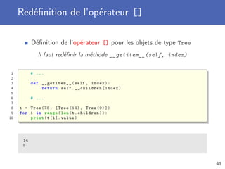 Redéﬁnition de l’opérateur []
Déﬁnition de l’opérateur [] pour les objets de type Tree
Il faut redéﬁnir la méthode __getitem__(self, index)
1 # ...
2
3 def __getitem__(self , index):
4 return self.__children[index]
5
6 # ...
7
8 t = Tree (78, [Tree (14) , Tree (9) ])
9 for i in range(len(t.children)):
10 print(t[i]. value)
14
9
41
 