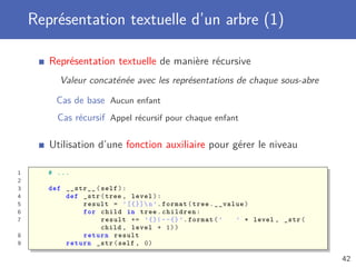 Représentation textuelle d’un arbre (1)
Représentation textuelle de manière récursive
Valeur concaténée avec les représentations de chaque sous-abre
Cas de base Aucun enfant
Cas récursif Appel récursif pour chaque enfant
Utilisation d’une fonction auxiliaire pour gérer le niveau
1 # ...
2
3 def __str__(self):
4 def _str(tree , level):
5 result = ’[{}]n’.format(tree.__value)
6 for child in tree.children:
7 result += ’{}|--{}’.format(’ ’ * level , _str(
child , level + 1))
8 return result
9 return _str(self , 0)
42
 