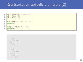 Représentation textuelle d’un arbre (2)
1 c1 = Tree (25, [Tree (-9)])
2 c2 = Tree (12)
3 c3 = Tree (14)
4
5 t = Tree (11, [c1 , c2 , c3])
6 print(t)
7
8 t[2]. addChild(Tree (8))
9 print(t)
[11]
|--[25]
|--[-9]
|--[12]
|--[14]
[11]
|--[25]
|--[-9]
|--[12]
|--[14]
|--[8]
43
 