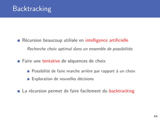 Backtracking
Récursion beaucoup utilisée en intelligence artiﬁcielle
Recherche choix optimal dans un ensemble de possibilités
Faire une tentative de séquences de choix
Possibilité de faire marche arrière par rapport à un choix
Exploration de nouvelles décisions
La récursion permet de faire facilement du backtracking
44
 