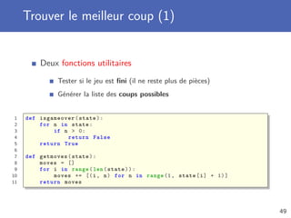 Trouver le meilleur coup (1)
Deux fonctions utilitaires
Tester si le jeu est ﬁni (il ne reste plus de pièces)
Générer la liste des coups possibles
1 def isgameover(state):
2 for n in state:
3 if n > 0:
4 return False
5 return True
6
7 def getmoves(state):
8 moves = []
9 for i in range(len(state)):
10 moves += [(i, n) for n in range (1, state[i] + 1)]
11 return moves
49
 