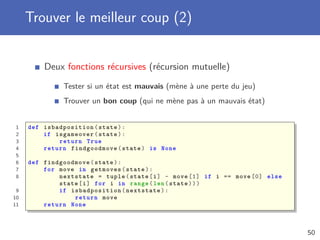 Trouver le meilleur coup (2)
Deux fonctions récursives (récursion mutuelle)
Tester si un état est mauvais (mène à une perte du jeu)
Trouver un bon coup (qui ne mène pas à un mauvais état)
1 def isbadposition (state):
2 if isgameover(state):
3 return True
4 return findgoodmove (state) is None
5
6 def findgoodmove (state):
7 for move in getmoves(state):
8 nextstate = tuple(state[i] - move [1] if i == move [0] else
state[i] for i in range(len(state)))
9 if isbadposition (nextstate):
10 return move
11 return None
50
 