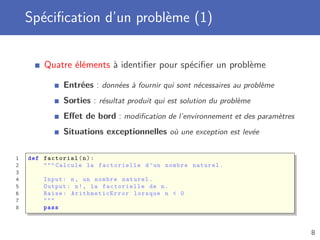 Spéciﬁcation d’un problème (1)
Quatre éléments à identiﬁer pour spéciﬁer un problème
Entrées : données à fournir qui sont nécessaires au problème
Sorties : résultat produit qui est solution du problème
Eﬀet de bord : modiﬁcation de l’environnement et des paramètres
Situations exceptionnelles où une exception est levée
1 def factorial(n):
2 """ Calcule la factorielle d’un nombre naturel.
3
4 Input: n, un nombre naturel.
5 Output: n!, la factorielle de n.
6 Raise: ArithmeticError lorsque n < 0
7 """
8 pass
8
 