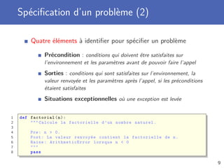 Spéciﬁcation d’un problème (2)
Quatre éléments à identiﬁer pour spéciﬁer un problème
Précondition : conditions qui doivent être satisfaites sur
l’environnement et les paramètres avant de pouvoir faire l’appel
Sorties : conditions qui sont satisfaites sur l’environnement, la
valeur renvoyée et les paramètres après l’appel, si les préconditions
étaient satisfaites
Situations exceptionnelles où une exception est levée
1 def factorial(n):
2 """ Calcule la factorielle d’un nombre naturel.
3
4 Pre: n > 0.
5 Post: La valeur renvoyée contient la factorielle de n.
6 Raise: ArithmeticError lorsque n < 0
7 """
8 pass
9
 