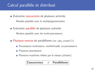 Calcul parallèle et distribué
Exécution concurrente de plusieurs activités
Rendue possible avec la multiprogrammation
Exécution parallèle de plusieurs activités
Rendue possible avec les multi-processeurs
Plusieurs sources de parallélisme (os.cpu_count())
Processeurs multicœurs, multithreadé, co-processeurs
Plusieurs processeurs
Plusieurs machines reliées par le réseau (cluster)
Concurrence = Parallélisme
10
 