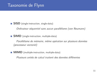 Taxonomie de Flynn
SISD (single-instruction, single-data)
Ordinateur séquentiel sans aucun parallélisme (von Neumann)
SIMD (single-instruction, multiple-data)
Parallélisme de mémoire, même opération sur plusieurs données
(processeur vectoriel)
MIMD (multiple-instruction, multiple-data)
Plusieurs unités de calcul traitent des données diﬀérentes
11
 