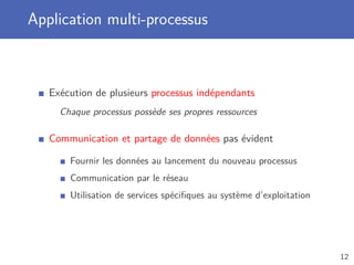 Application multi-processus
Exécution de plusieurs processus indépendants
Chaque processus possède ses propres ressources
Communication et partage de données pas évident
Fournir les données au lancement du nouveau processus
Communication par le réseau
Utilisation de services spéciﬁques au système d’exploitation
12
 