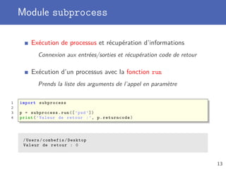 Module subprocess
Exécution de processus et récupération d’informations
Connexion aux entrées/sorties et récupération code de retour
Exécution d’un processus avec la fonction run
Prends la liste des arguments de l’appel en paramètre
1 import subprocess
2
3 p = subprocess.run([’pwd’])
4 print(’Valeur de retour :’, p.returncode)
/Users/combefis/Desktop
Valeur de retour : 0
13
 