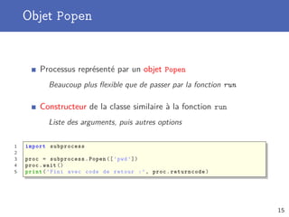 Objet Popen
Processus représenté par un objet Popen
Beaucoup plus ﬂexible que de passer par la fonction run
Constructeur de la classe similaire à la fonction run
Liste des arguments, puis autres options
1 import subprocess
2
3 proc = subprocess.Popen ([’pwd ’])
4 proc.wait ()
5 print(’Fini avec code de retour :’, proc.returncode)
15
 