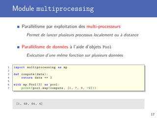 Module multiprocessing
Parallélisme par exploitation des multi-processeurs
Permet de lancer plusieurs processus localement ou à distance
Parallélisme de données à l’aide d’objets Pool
Exécution d’une même fonction sur plusieurs données
1 import multiprocessing as mp
2
3 def compute(data):
4 return data ** 2
5
6 with mp.Pool (3) as pool:
7 print(pool.map(compute , [1, 7, 8, -2]))
[1, 49, 64, 4]
17
 