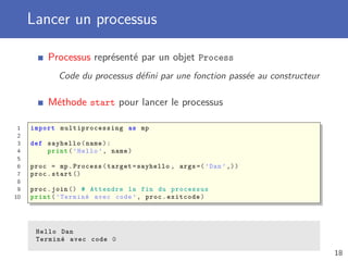 Lancer un processus
Processus représenté par un objet Process
Code du processus déﬁni par une fonction passée au constructeur
Méthode start pour lancer le processus
1 import multiprocessing as mp
2
3 def sayhello(name):
4 print(’Hello ’, name)
5
6 proc = mp.Process(target=sayhello , args =(’Dan’,))
7 proc.start ()
8
9 proc.join () # Attendre la fin du processus
10 print(’Terminé avec code ’, proc.exitcode)
Hello Dan
Terminé avec code 0
18
 