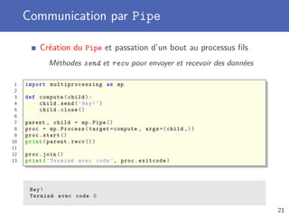Communication par Pipe
Création du Pipe et passation d’un bout au processus ﬁls
Méthodes send et recv pour envoyer et recevoir des données
1 import multiprocessing as mp
2
3 def compute(child):
4 child.send(’Hey!’)
5 child.close ()
6
7 parent , child = mp.Pipe ()
8 proc = mp.Process(target=compute , args =(child ,))
9 proc.start ()
10 print(parent.recv ())
11
12 proc.join ()
13 print(’Terminé avec code ’, proc.exitcode)
Hey!
Terminé avec code 0
21
 