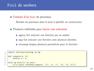 Pool de workers
Création d’un Pool de processus
Nombre de processus dans le pool à spéciﬁer au constructeur
Plusieurs méthodes pour lancer une exécution
apply fait exécuter une fonction par un worker
map fait exécuter une fonction avec plusieurs données
starmap lorsque plusieurs paramètres pour la fonction
1 import multiprocessing as mp
2
3 def compute(a, b):
4 return a + b
5
6 with mp.Pool (3) as pool:
7 print(pool.starmap(compute , [(1, 2), (7, -4), (9, 3)]))
22
 